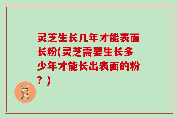 灵芝生长几年才能表面长粉(灵芝需要生长多少年才能长出表面的粉？)