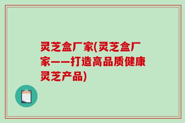 灵芝盒厂家(灵芝盒厂家——打造高品质健康灵芝产品)