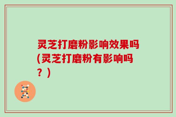 灵芝打磨粉影响效果吗(灵芝打磨粉有影响吗？)