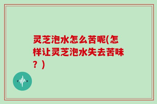 灵芝泡水怎么苦呢(怎样让灵芝泡水失去苦味？)