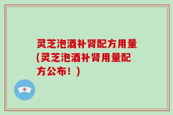 灵芝泡酒补配方用量(灵芝泡酒补用量配方公布！)