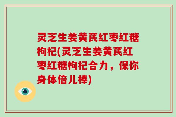 灵芝生姜黄芪红枣红糖枸杞(灵芝生姜黄芪红枣红糖枸杞合力,保你身体倍儿棒) 灵芝生姜黄芪红枣红糖枸杞(灵芝生姜黄芪红枣红糖枸杞合力,保你身体倍儿棒)
