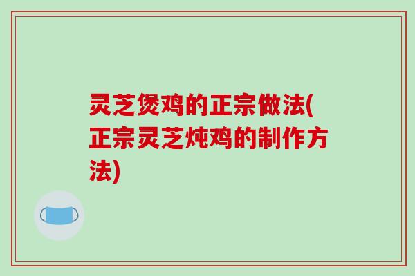 灵芝煲鸡的正宗做法(正宗灵芝炖鸡的制作方法)
