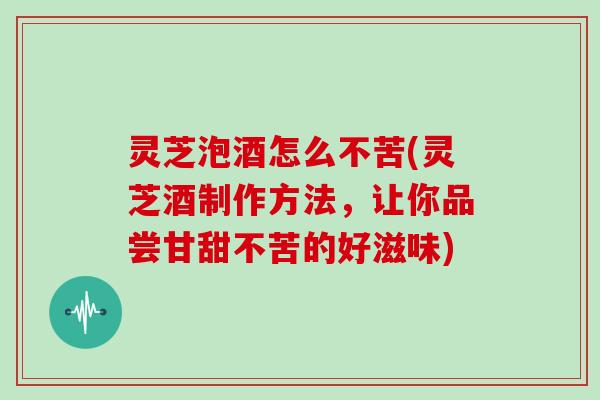 灵芝泡酒怎么不苦(灵芝酒制作方法，让你品尝甘甜不苦的好滋味)