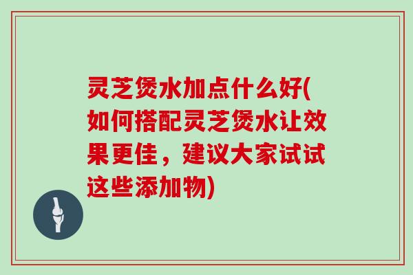 灵芝煲水加点什么好(如何搭配灵芝煲水让效果更佳，建议大家试试这些添加物)