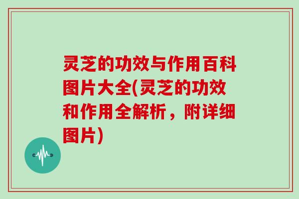 灵芝的功效与作用百科图片大全(灵芝的功效和作用全解析，附详细图片)