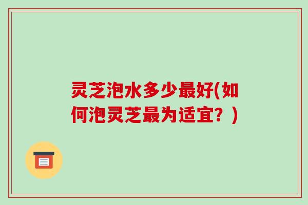 灵芝泡水多少好(如何泡灵芝为适宜？)
