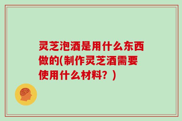 灵芝泡酒是用什么东西做的(制作灵芝酒需要使用什么材料？)