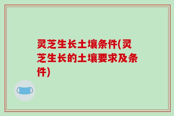 灵芝生长土壤条件(灵芝生长的土壤要求及条件)