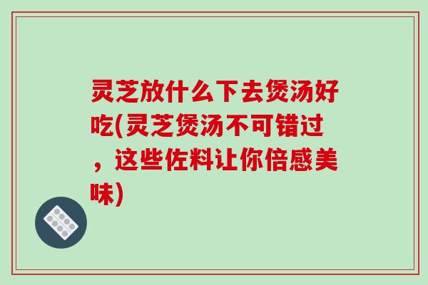 灵芝放什么下去煲汤好吃(灵芝煲汤不可错过，这些佐料让你倍感美味)