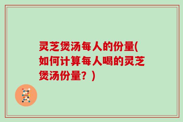 灵芝煲汤每人的份量(如何计算每人喝的灵芝煲汤份量？)
