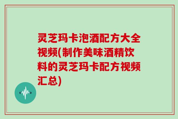灵芝玛卡泡酒配方大全视频(制作美味酒精饮料的灵芝玛卡配方视频汇总)