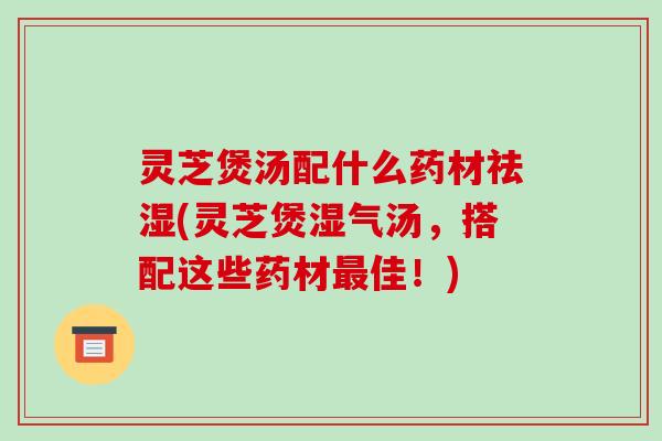 灵芝煲汤配什么药材祛湿(灵芝煲湿气汤，搭配这些药材佳！)