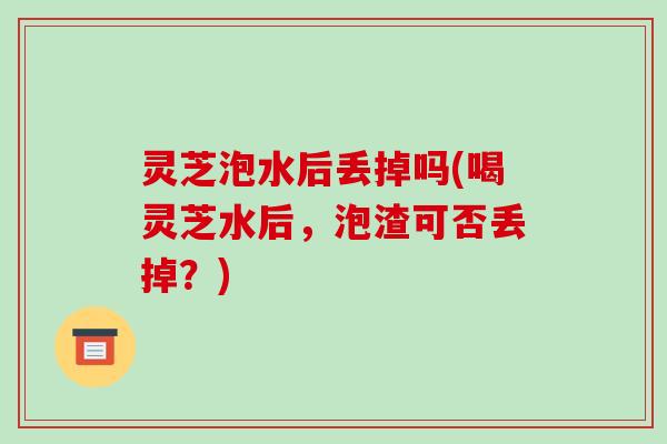 灵芝泡水后丢掉吗(喝灵芝水后，泡渣可否丢掉？)