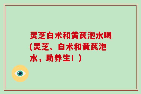 灵芝白术和黄芪泡水喝(灵芝、白术和黄芪泡水，助养生！)