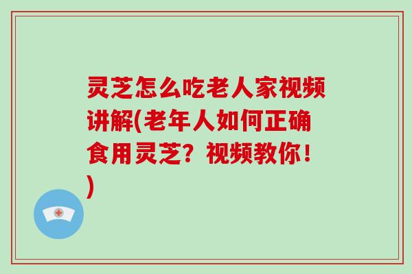 灵芝怎么吃老人家视频讲解(老年人如何正确食用灵芝？视频教你！)