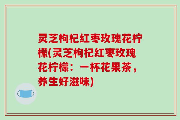 灵芝枸杞红枣玫瑰花柠檬(灵芝枸杞红枣玫瑰花柠檬：一杯花果茶，养生好滋味)