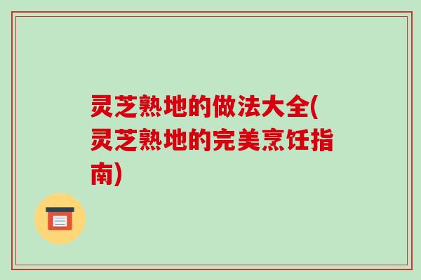灵芝熟地的做法大全(灵芝熟地的完美烹饪指南)