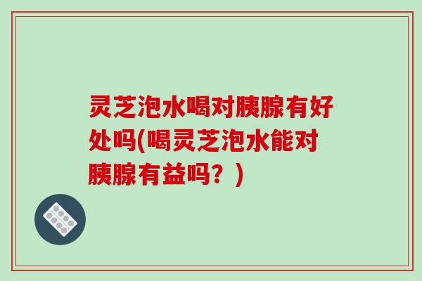 灵芝泡水喝对胰腺有好处吗(喝灵芝泡水能对胰腺有益吗？)