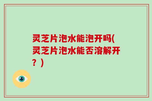 灵芝片泡水能泡开吗(灵芝片泡水能否溶解开？)