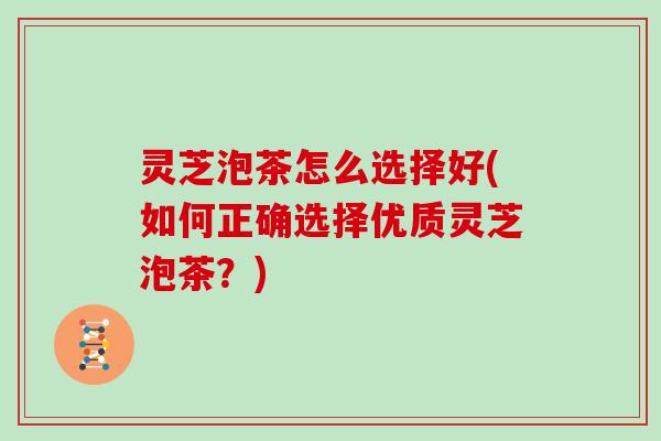 灵芝泡茶怎么选择好(如何正确选择优质灵芝泡茶？)