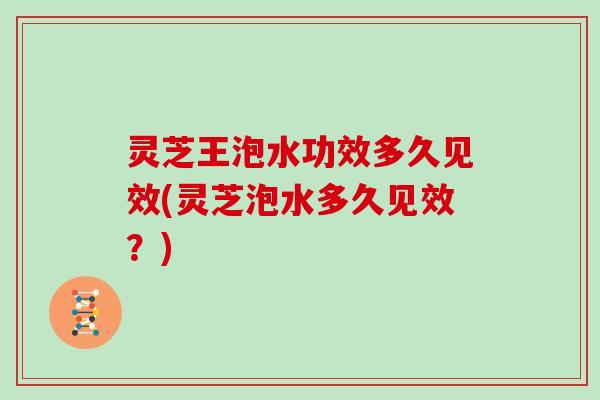 灵芝王泡水功效多久见效(灵芝泡水多久见效？)
