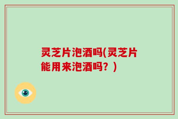 灵芝片泡酒吗(灵芝片能用来泡酒吗?) 灵芝片泡酒吗(灵芝片能用来泡酒吗?)