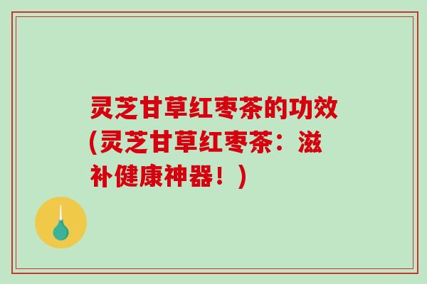 灵芝甘草红枣茶的功效(灵芝甘草红枣茶：滋补健康神器！)
