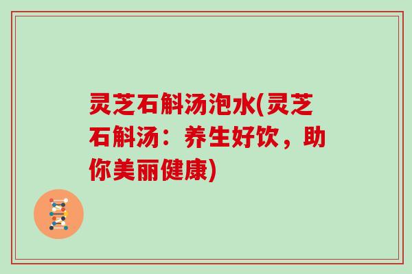 灵芝石斛汤泡水(灵芝石斛汤:养生好饮,助你美丽健康) 灵芝石斛汤泡水(灵芝石斛汤:养生好饮,助你美丽健康)