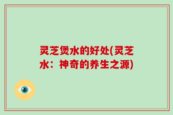 灵芝煲水的好处(灵芝水：神奇的养生之源)