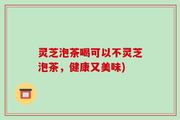 灵芝泡茶喝可以不灵芝泡茶,健康又美味) 灵芝泡茶喝可以不灵芝泡茶,健康又美味)