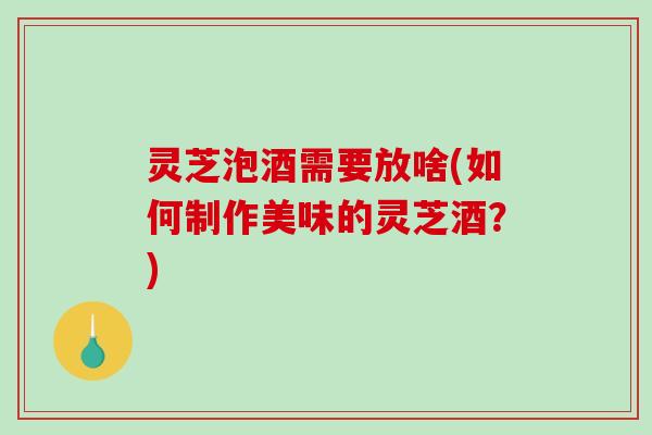 灵芝泡酒需要放啥(如何制作美味的灵芝酒?) 灵芝泡酒需要放啥(如何制作美味的灵芝酒?)