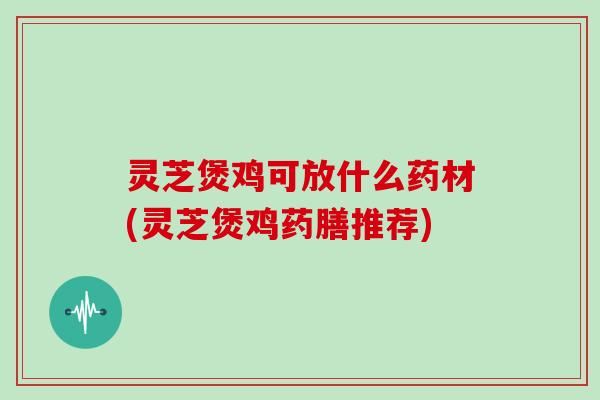 灵芝煲鸡可放什么药材(灵芝煲鸡药膳推荐) 灵芝煲鸡可放什么药材(灵芝煲鸡药膳推荐)