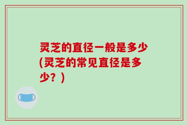 灵芝的直径一般是多少(灵芝的常见直径是多少?) 灵芝的直径一般是多少(灵芝的常见直径是多少?)