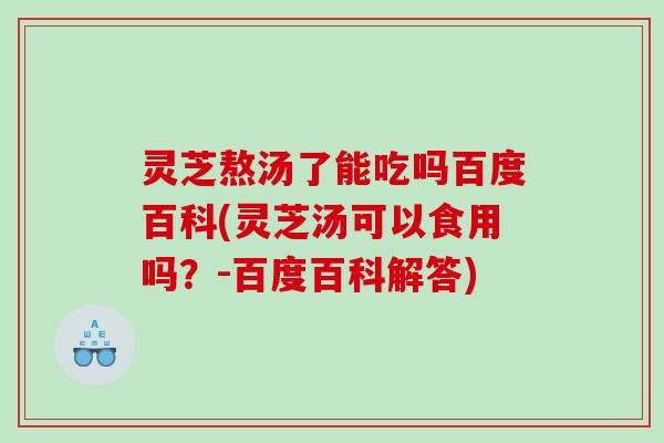 灵芝熬汤了能吃吗百度百科(灵芝汤可以食用吗？-百度百科解答)