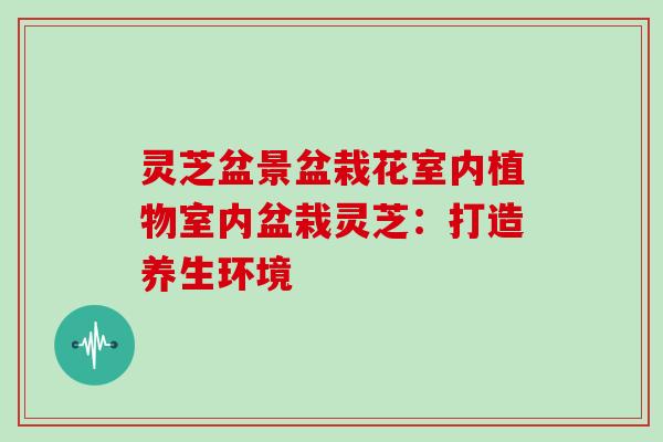 灵芝盆景盆栽花室内植物室内盆栽灵芝:打造养生环境 灵芝盆景盆栽花室内植物室内盆栽灵芝:打造养生环境