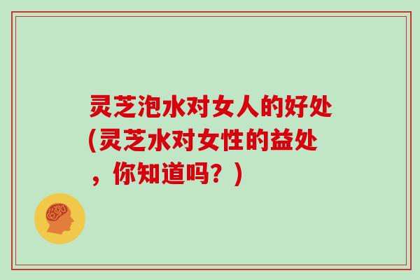 灵芝泡水对女人的好处(灵芝水对女性的益处，你知道吗？)