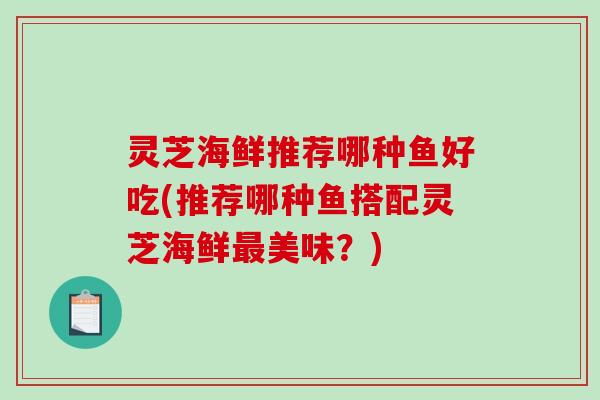 灵芝海鲜推荐哪种鱼好吃(推荐哪种鱼搭配灵芝海鲜美味？)