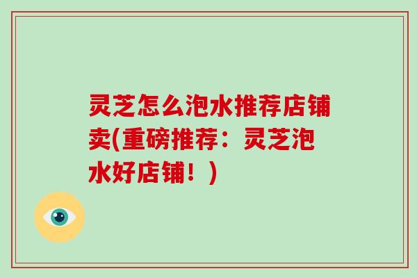 灵芝怎么泡水推荐店铺卖(重磅推荐：灵芝泡水好店铺！)