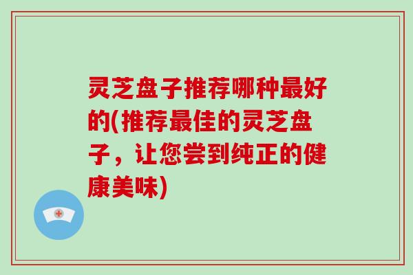 灵芝盘子推荐哪种好的(推荐佳的灵芝盘子，让您尝到纯正的健康美味)