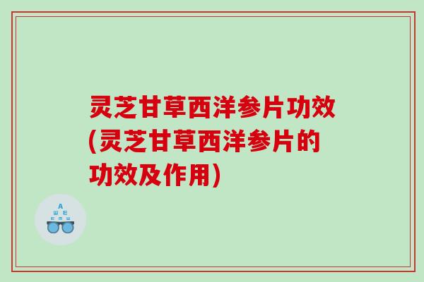 灵芝甘草西洋参片功效(灵芝甘草西洋参片的功效及作用)