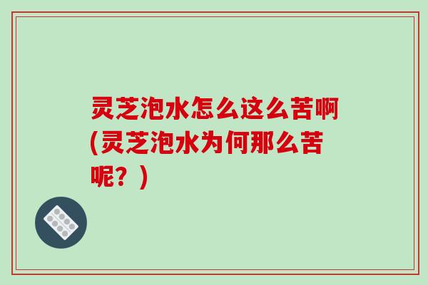 灵芝泡水怎么这么苦啊(灵芝泡水为何那么苦呢？)