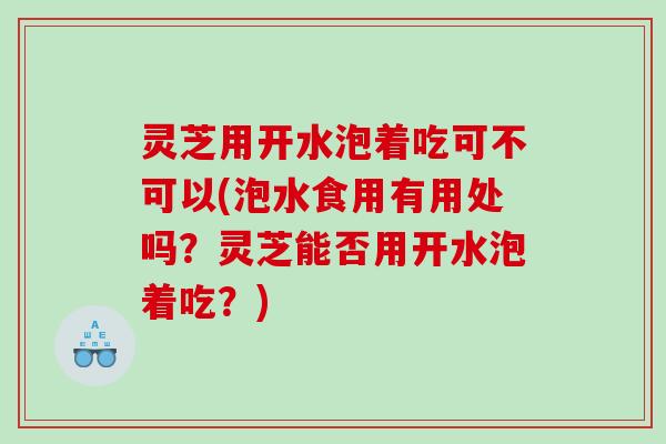 灵芝用开水泡着吃可不可以(泡水食用有用处吗？灵芝能否用开水泡着吃？)