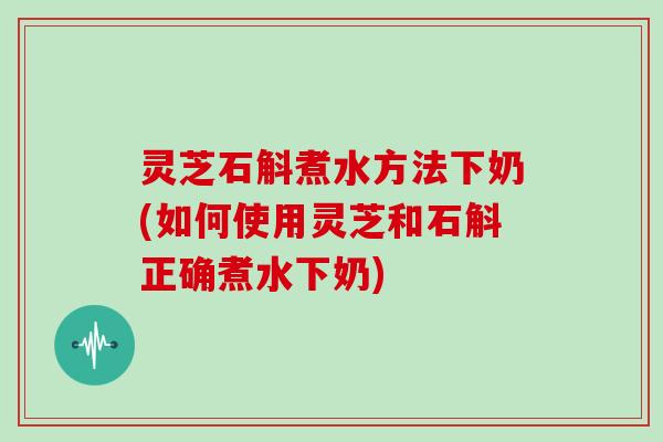 灵芝石斛煮水方法下奶(如何使用灵芝和石斛正确煮水下奶)