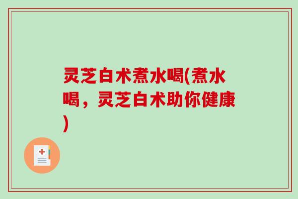 灵芝白术煮水喝(煮水喝，灵芝白术助你健康)