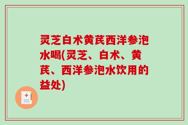 灵芝白术黄芪西洋参泡水喝(灵芝、白术、黄芪、西洋参泡水饮用的益处)