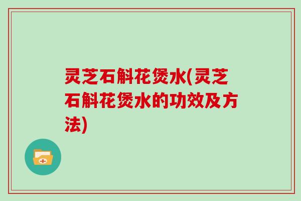 灵芝石斛花煲水(灵芝石斛花煲水的功效及方法)