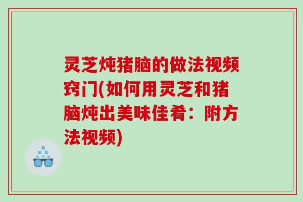 灵芝炖猪脑的做法视频窍门(如何用灵芝和猪脑炖出美味佳肴：附方法视频)