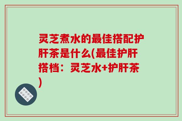 灵芝煮水的佳搭配茶是什么(佳搭档：灵芝水+茶)