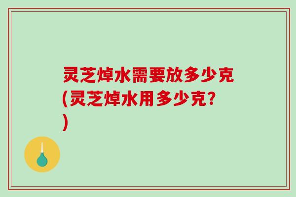 灵芝焯水需要放多少克(灵芝焯水用多少克？)